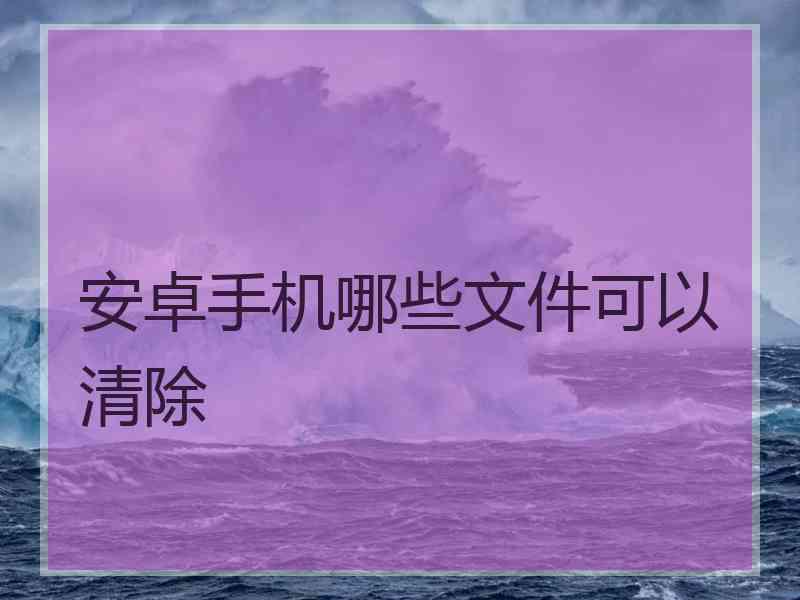 安卓手机哪些文件可以清除