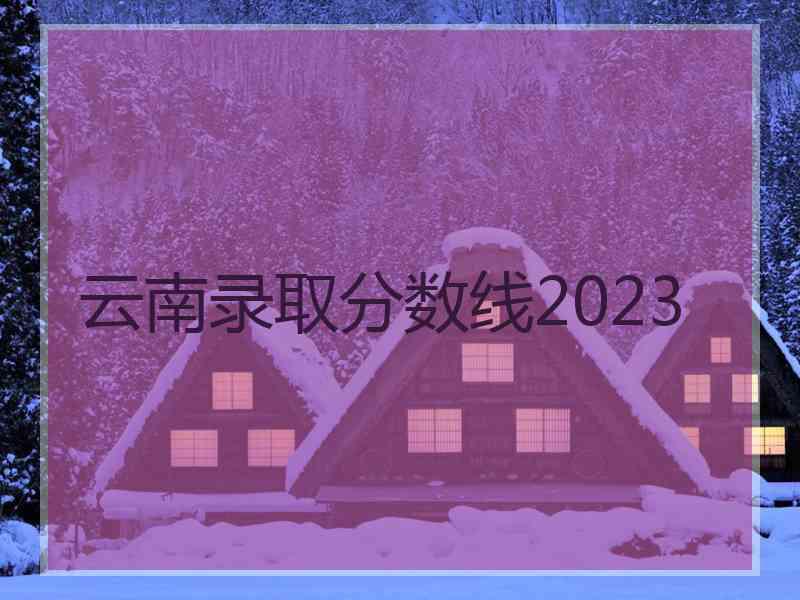 云南录取分数线2023