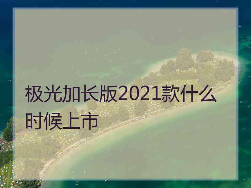 极光加长版2021款什么时候上市